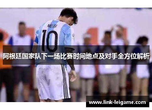 阿根廷国家队下一场比赛时间地点及对手全方位解析 阿根廷国家队下一场比赛时间地点及对手全方位解析