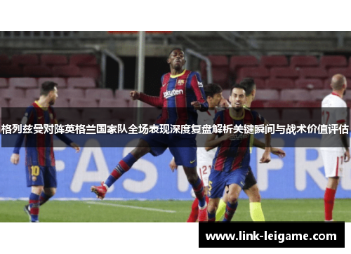 格列兹曼对阵英格兰国家队全场表现深度复盘解析关键瞬间与战术价值评估